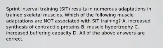 Sprint interval training (SIT) results in numerous adaptations in trained skeletal muscles. Which of the following muscle adaptations are NOT associated with SIT training? A. increased synthesis of contractile proteins B. muscle hypertrophy C. increased buffering capacity D. All of the above answers are correct.