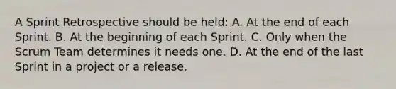 A Sprint Retrospective should be held: A. At the end of each Sprint. B. At the beginning of each Sprint. C. Only when the Scrum Team determines it needs one. D. At the end of the last Sprint in a project or a release.