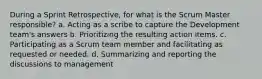 During a Sprint Retrospective, for what is the Scrum Master responsible? a. Acting as a scribe to capture the Development team's answers b. Prioritizing the resulting action items. c. Participating as a Scrum team member and facilitating as requested or needed. d. Summarizing and reporting the discussions to management