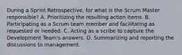 During a Sprint Retrospective, for what is the Scrum Master responsible? A. Prioritizing the resulting action items. B. Participating as a Scrum team member and facilitating as requested or needed. C. Acting as a scribe to capture the Development Team's answers. D. Summarizing and reporting the discussions to management.