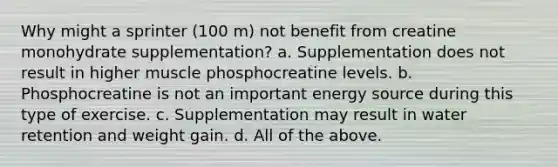 Why might a sprinter (100 m) not benefit from creatine monohydrate supplementation? a. Supplementation does not result in higher muscle phosphocreatine levels. b. Phosphocreatine is not an important energy source during this type of exercise. c. Supplementation may result in water retention and weight gain. d. All of the above.