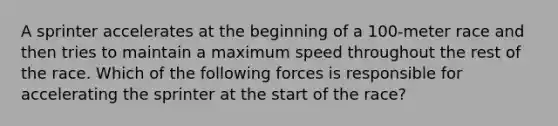 A sprinter accelerates at the beginning of a 100-meter race and then tries to maintain a maximum speed throughout the rest of the race. Which of the following forces is responsible for accelerating the sprinter at the start of the race?