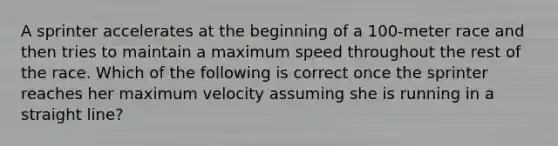 A sprinter accelerates at the beginning of a 100-meter race and then tries to maintain a maximum speed throughout the rest of the race. Which of the following is correct once the sprinter reaches her maximum velocity assuming she is running in a straight line?