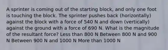 A sprinter is coming out of the starting block, and only one foot is touching the block. The sprinter pushes back (horizontally) against the block with a force of 540 N and down (vertically) against the ground with a force of 690 N. What is the magnitude of the resultant force? <a href='https://www.questionai.com/knowledge/k7BtlYpAMX-less-than' class='anchor-knowledge'>less than</a> 800 N Between 800 N and 900 N Between 900 N and 1000 N More than 1000 N