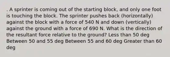 . A sprinter is coming out of the starting block, and only one foot is touching the block. The sprinter pushes back (horizontally) against the block with a force of 540 N and down (vertically) against the ground with a force of 690 N. What is the direction of the resultant force relative to the ground? <a href='https://www.questionai.com/knowledge/k7BtlYpAMX-less-than' class='anchor-knowledge'>less than</a> 50 deg Between 50 and 55 deg Between 55 and 60 deg <a href='https://www.questionai.com/knowledge/ktgHnBD4o3-greater-than' class='anchor-knowledge'>greater than</a> 60 deg