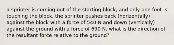 a sprinter is coming out of the starting block, and only one foot is touching the block. the sprinter pushes back (horizontally) against the block with a force of 540 N and down (vertically) against the ground with a force of 690 N. what is the direction of the resultant force relative to the ground?