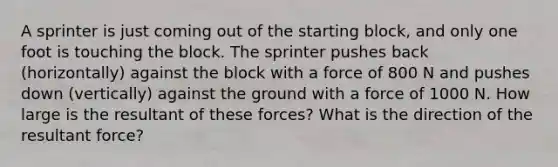 A sprinter is just coming out of the starting block, and only one foot is touching the block. The sprinter pushes back (horizontally) against the block with a force of 800 N and pushes down (vertically) against the ground with a force of 1000 N. How large is the resultant of these forces? What is the direction of the resultant force?