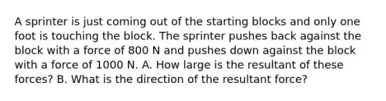 A sprinter is just coming out of the starting blocks and only one foot is touching the block. The sprinter pushes back against the block with a force of 800 N and pushes down against the block with a force of 1000 N. A. How large is the resultant of these forces? B. What is the direction of the resultant force?