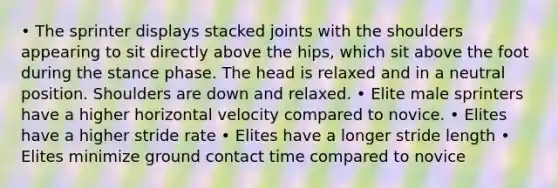 • The sprinter displays stacked joints with the shoulders appearing to sit directly above the hips, which sit above the foot during the stance phase. The head is relaxed and in a neutral position. Shoulders are down and relaxed. • Elite male sprinters have a higher horizontal velocity compared to novice. • Elites have a higher stride rate • Elites have a longer stride length • Elites minimize ground contact time compared to novice