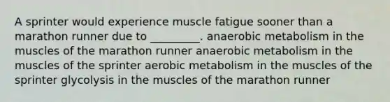 A sprinter would experience muscle fatigue sooner than a marathon runner due to _________. anaerobic metabolism in the muscles of the marathon runner anaerobic metabolism in the muscles of the sprinter aerobic metabolism in the muscles of the sprinter glycolysis in the muscles of the marathon runner