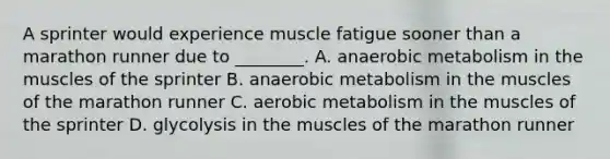 A sprinter would experience muscle fatigue sooner than a marathon runner due to ________. A. anaerobic metabolism in the muscles of the sprinter B. anaerobic metabolism in the muscles of the marathon runner C. aerobic metabolism in the muscles of the sprinter D. glycolysis in the muscles of the marathon runner