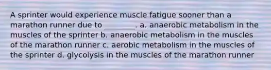 A sprinter would experience muscle fatigue sooner than a marathon runner due to ________. a. anaerobic metabolism in the muscles of the sprinter b. anaerobic metabolism in the muscles of the marathon runner c. aerobic metabolism in the muscles of the sprinter d. glycolysis in the muscles of the marathon runner