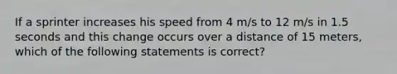 If a sprinter increases his speed from 4 m/s to 12 m/s in 1.5 seconds and this change occurs over a distance of 15 meters, which of the following statements is correct?