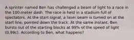 A sprinter named Ben has challenged a beam of light to a race in the 100-meter dash. The race is held in a stadium full of spectators. At the start signal, a laser beam is turned on at the start line, pointed down the track. At the same instant, Ben bursts out of the starting blocks at 99% of the speed of light (0.99c). According to Ben, what happens?