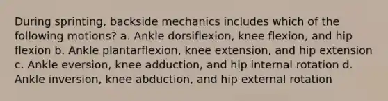 During sprinting, backside mechanics includes which of the following motions? a. Ankle dorsiflexion, knee flexion, and hip flexion b. Ankle plantarflexion, knee extension, and hip extension c. Ankle eversion, knee adduction, and hip internal rotation d. Ankle inversion, knee abduction, and hip external rotation