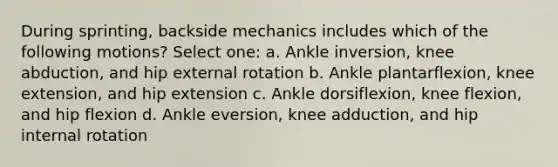 During sprinting, backside mechanics includes which of the following motions? Select one: a. Ankle inversion, knee abduction, and hip external rotation b. Ankle plantarflexion, knee extension, and hip extension c. Ankle dorsiflexion, knee flexion, and hip flexion d. Ankle eversion, knee adduction, and hip internal rotation