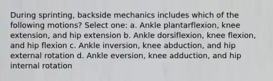 During sprinting, backside mechanics includes which of the following motions? Select one: a. Ankle plantarflexion, knee extension, and hip extension b. Ankle dorsiflexion, knee flexion, and hip flexion c. Ankle inversion, knee abduction, and hip external rotation d. Ankle eversion, knee adduction, and hip internal rotation