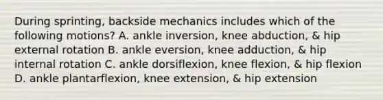 During sprinting, backside mechanics includes which of the following motions? A. ankle inversion, knee abduction, & hip external rotation B. ankle eversion, knee adduction, & hip internal rotation C. ankle dorsiflexion, knee flexion, & hip flexion D. ankle plantarflexion, knee extension, & hip extension