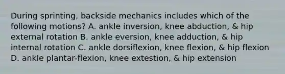 During sprinting, backside mechanics includes which of the following motions? A. ankle inversion, knee abduction, & hip external rotation B. ankle eversion, knee adduction, & hip internal rotation C. ankle dorsiflexion, knee flexion, & hip flexion D. ankle plantar-flexion, knee extestion, & hip extension