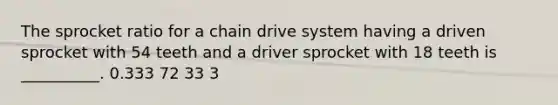 The sprocket ratio for a chain drive system having a driven sprocket with 54 teeth and a driver sprocket with 18 teeth is __________. 0.333 72 33 3