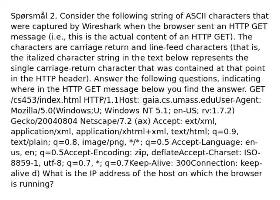 Spørsmål 2. Consider the following string of ASCII characters that were captured by Wireshark when the browser sent an HTTP GET message (i.e., this is the actual content of an HTTP GET). The characters are carriage return and line-feed characters (that is, the italized character string in the text below represents the single carriage-return character that was contained at that point in the HTTP header). Answer the following questions, indicating where in the HTTP GET message below you find the answer. GET /cs453/index.html HTTP/1.1 Host: gaia.cs.umass.edu User-Agent: Mozilla/5.0(Windows;U; Windows NT 5.1; en-US; rv:1.7.2) Gecko/20040804 Netscape/7.2 (ax) Accept: ext/xml, application/xml, application/xhtml+xml, text/html; q=0.9, text/plain; q=0.8, image/png, */*; q=0.5 Accept-Language: en-us, en; q=0.5 Accept-Encoding: zip, deflate Accept-Charset: ISO-8859-1, utf-8; q=0.7, *; q=0.7 Keep-Alive: 300 Connection: keep-alive d) What is the IP address of the host on which the browser is running?