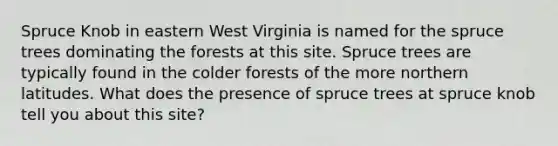 Spruce Knob in eastern West Virginia is named for the spruce trees dominating the forests at this site. Spruce trees are typically found in the colder forests of the more northern latitudes. What does the presence of spruce trees at spruce knob tell you about this site?