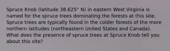 Spruce Knob (latitude 38.625° N) in eastern West Virginia is named for the spruce trees dominating the forests at this site. Spruce trees are typically found in the colder forests of the more northern latitudes (northeastern United States and Canada). What does the presence of spruce trees at Spruce Knob tell you about this site?