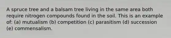 A spruce tree and a balsam tree living in the same area both require nitrogen compounds found in the soil. This is an example of: (a) mutualism (b) competition (c) parasitism (d) succession (e) commensalism.