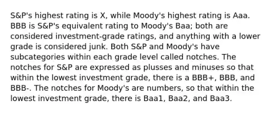 S&P's highest rating is X, while Moody's highest rating is Aaa. BBB is S&P's equivalent rating to Moody's Baa; both are considered investment-grade ratings, and anything with a lower grade is considered junk. Both S&P and Moody's have subcategories within each grade level called notches. The notches for S&P are expressed as plusses and minuses so that within the lowest investment grade, there is a BBB+, BBB, and BBB-. The notches for Moody's are numbers, so that within the lowest investment grade, there is Baa1, Baa2, and Baa3.