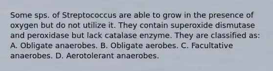 Some sps. of Streptococcus are able to grow in the presence of oxygen but do not utilize it. They contain superoxide dismutase and peroxidase but lack catalase enzyme. They are classified as: A. Obligate anaerobes. B. Obligate aerobes. C. Facultative anaerobes. D. Aerotolerant anaerobes.