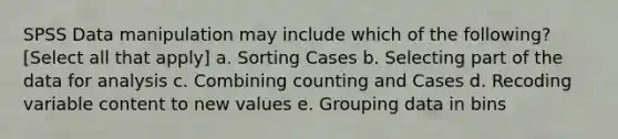 SPSS Data manipulation may include which of the following? [Select all that apply] a. Sorting Cases b. Selecting part of the data for analysis c. Combining counting and Cases d. Recoding variable content to new values e. Grouping data in bins