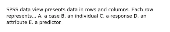 SPSS data view presents data in rows and columns. Each row represents... A. a case B. an individual C. a response D. an attribute E. a predictor