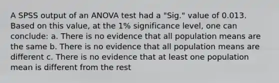 A SPSS output of an ANOVA test had a "Sig." value of 0.013. Based on this value, at the 1% significance level, one can conclude: a. There is no evidence that all population means are the same b. There is no evidence that all population means are different c. There is no evidence that at least one population mean is different from the rest