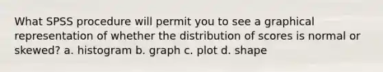 What SPSS procedure will permit you to see a graphical representation of whether the distribution of scores is normal or skewed? a. histogram b. graph c. plot d. shape