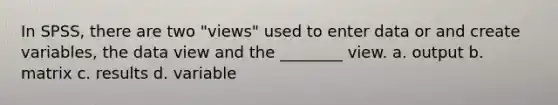 In SPSS, there are two "views" used to enter data or and create variables, the data view and the ________ view. a. output b. matrix c. results d. variable