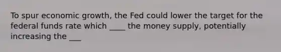 To spur economic growth, the Fed could lower the target for the federal funds rate which ____ the money supply, potentially increasing the ___