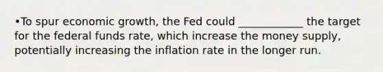 •To spur economic growth, the Fed could ____________ the target for the federal funds rate, which increase the money supply, potentially increasing the inflation rate in the longer run.