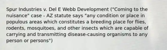 Spur Industries v. Del E Webb Development ("Coming to the nuisance" case - AZ statute says "any condition or place in populous areas which constitutes a breeding place for flies, rodents, mosquitoes, and other insects which are capable of carrying and transmitting disease-causing organisms to any person or persons")