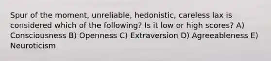 Spur of the moment, unreliable, hedonistic, careless lax is considered which of the following? Is it low or high scores? A) Consciousness B) Openness C) Extraversion D) Agreeableness E) Neuroticism