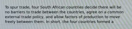 To spur trade, four South African countries decide there will be no barriers to trade between the countries, agree on a common external trade policy, and allow factors of production to move freely between them. In short, the four countries formed a