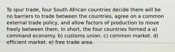 To spur trade, four South African countries decide there will be no barriers to trade between the countries, agree on a common external trade policy, and allow factors of production to move freely between them. In short, the four countries formed a a) command economy. b) customs union. c) common market. d) efficient market. e) free trade area.