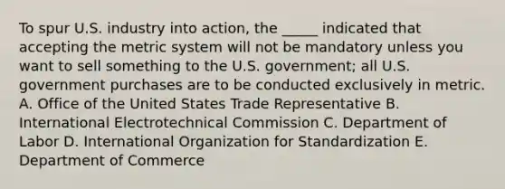 To spur U.S. industry into action, the _____ indicated that accepting the metric system will not be mandatory unless you want to sell something to the U.S. government; all U.S. government purchases are to be conducted exclusively in metric. A. Office of the United States Trade Representative B. International Electrotechnical Commission C. Department of Labor D. International Organization for Standardization E. Department of Commerce