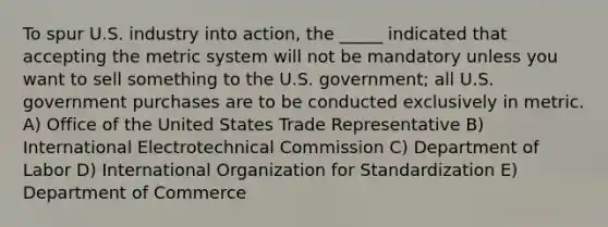 To spur U.S. industry into action, the _____ indicated that accepting the metric system will not be mandatory unless you want to sell something to the U.S. government; all U.S. government purchases are to be conducted exclusively in metric. A) Office of the United States Trade Representative B) International Electrotechnical Commission C) Department of Labor D) International Organization for Standardization E) Department of Commerce