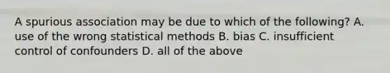 A spurious association may be due to which of the following? A. use of the wrong statistical methods B. bias C. insufficient control of confounders D. all of the above