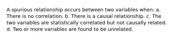 A spurious relationship occurs between two variables when: a. There is no correlation. b. There is a causal relationship. c. The two variables are statistically correlated but not causally related. d. Two or more variables are found to be unrelated.