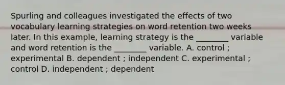 Spurling and colleagues investigated the effects of two vocabulary learning strategies on word retention two weeks later. In this example, learning strategy is the ________ variable and word retention is the ________ variable. A. control ; experimental B. dependent ; independent C. experimental ; control D. independent ; dependent