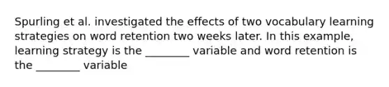 Spurling et al. investigated the effects of two vocabulary learning strategies on word retention two weeks later. In this example, learning strategy is the ________ variable and word retention is the ________ variable