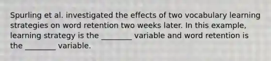 Spurling et al. investigated the effects of two vocabulary learning strategies on word retention two weeks later. In this example, learning strategy is the ________ variable and word retention is the ________ variable.