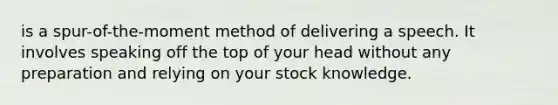 is a spur-of-the-moment method of delivering a speech. It involves speaking off the top of your head without any preparation and relying on your stock knowledge.