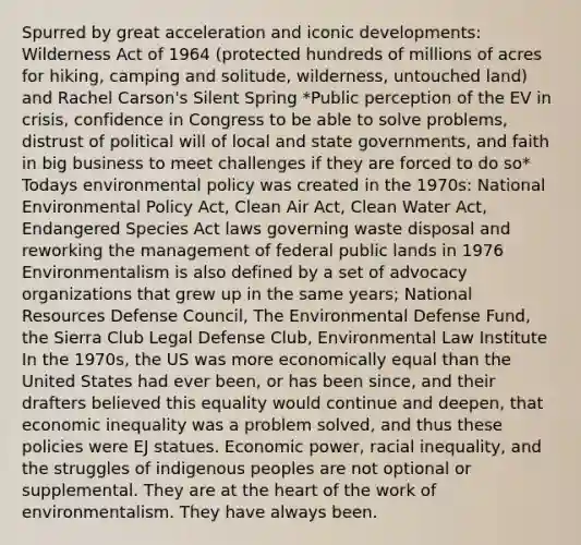 Spurred by great acceleration and iconic developments: Wilderness Act of 1964 (protected hundreds of millions of acres for hiking, camping and solitude, wilderness, untouched land) and Rachel Carson's Silent Spring *Public perception of the EV in crisis, confidence in Congress to be able to solve problems, distrust of political will of local and state governments, and faith in big business to meet challenges if they are forced to do so* Todays environmental policy was created in the 1970s: National Environmental Policy Act, Clean Air Act, Clean Water Act, Endangered Species Act laws governing waste disposal and reworking the management of federal public lands in 1976 Environmentalism is also defined by a set of advocacy organizations that grew up in the same years; National Resources Defense Council, The Environmental Defense Fund, the Sierra Club Legal Defense Club, Environmental Law Institute In the 1970s, the US was more economically equal than the United States had ever been, or has been since, and their drafters believed this equality would continue and deepen, that economic inequality was a problem solved, and thus these policies were EJ statues. Economic power, racial inequality, and the struggles of indigenous peoples are not optional or supplemental. They are at the heart of the work of environmentalism. They have always been.